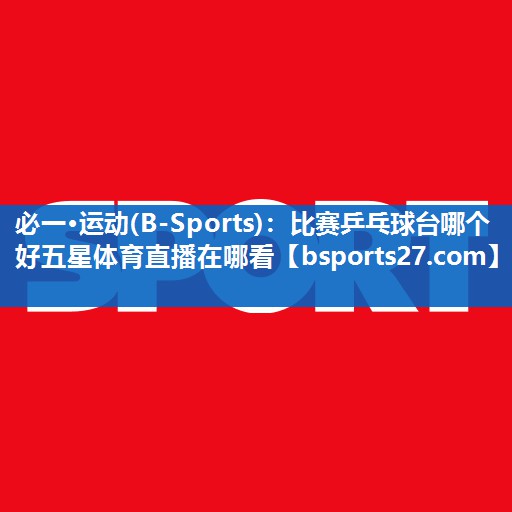必一·运动(B-Sports)：比赛乒乓球台哪个好五星体育直播在哪看